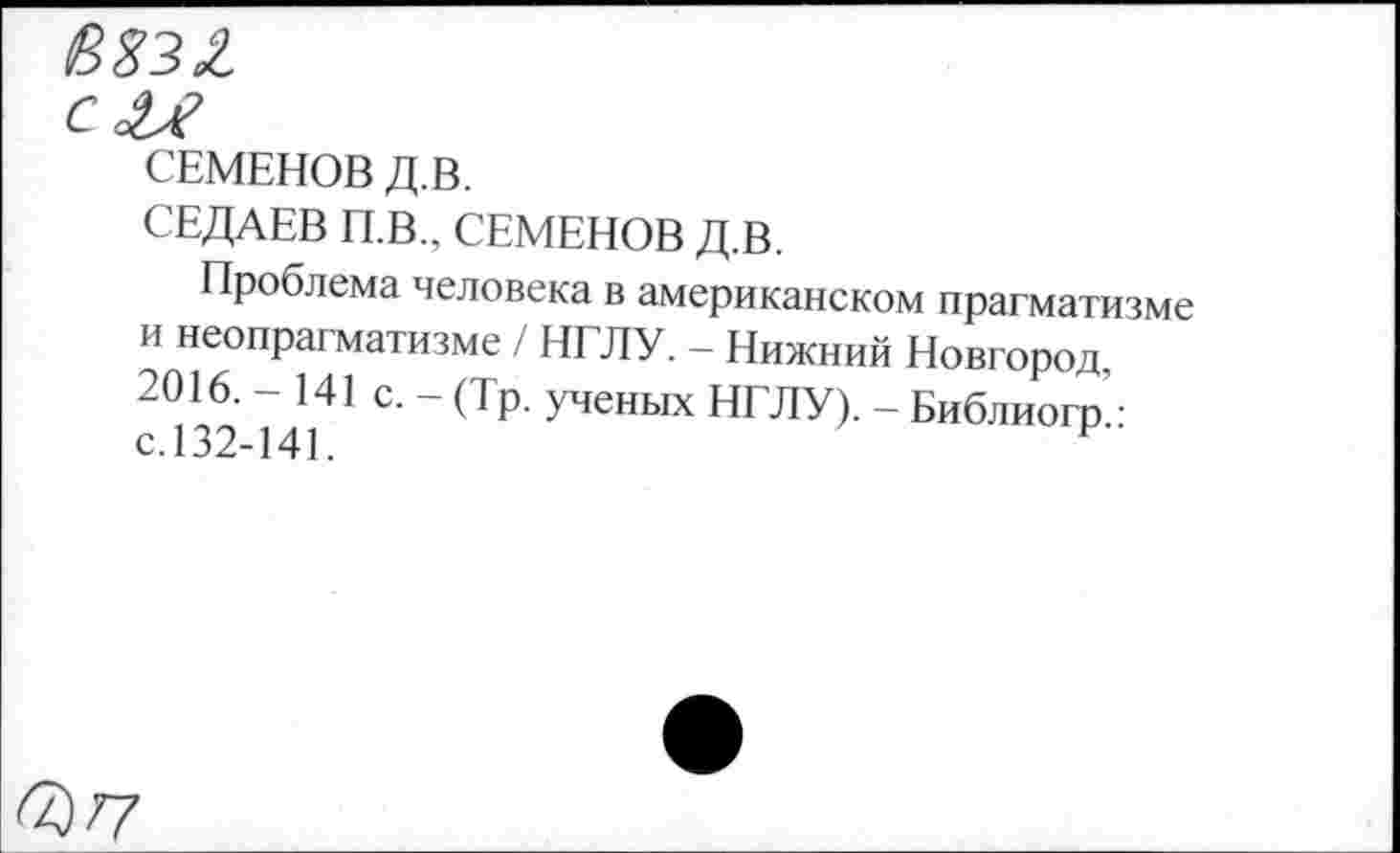 ﻿8%3£ с
СЕМЕНОВ Д.В.
СЕДАЕВ П.В., СЕМЕНОВ Д.В.
Проблема человека в американском прагматизме и неопрагматизме / НГЛУ. - Нижний Новгород, 2016. - 141 с. - (Тр. ученых НГЛУ). - Библиогр • с.132-141.	Р
